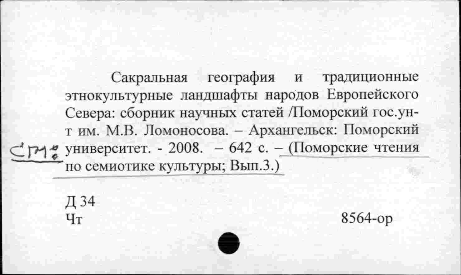 ﻿Сакральная география и традиционные этнокультурные ландшафты народов Европейского Севера: сборник научных статей /Поморский гос.ун-т им. М.В. Ломоносова. - Архангельск: Поморский СІ « университет. - 2008. — 642 с. — (Поморские чтения по семиотике культуры; Вып.З.)
Д34 Чт
8564-ор